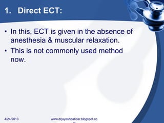 1. Direct ECT:
• In this, ECT is given in the absence of
anesthesia & muscular relaxation.
• This is not commonly used method
now.
4/24/2013 www.drjayeshpatidar.blogspot.co
 