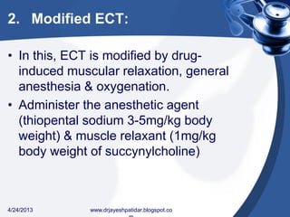 2. Modified ECT:
• In this, ECT is modified by drug-
induced muscular relaxation, general
anesthesia & oxygenation.
• Administer the anesthetic agent
(thiopental sodium 3-5mg/kg body
weight) & muscle relaxant (1mg/kg
body weight of succynylcholine)
4/24/2013 www.drjayeshpatidar.blogspot.co
 