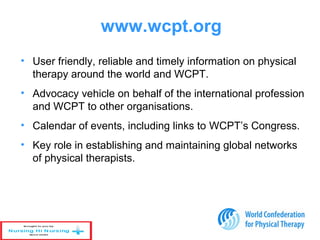 • User friendly, reliable and timely information on physical
therapy around the world and WCPT.
• Advocacy vehicle on behalf of the international profession
and WCPT to other organisations.
• Calendar of events, including links to WCPT’s Congress.
• Key role in establishing and maintaining global networks
of physical therapists.
www.wcpt.org
 