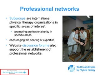 • Subgroups are international
physical therapy organisations in
specific areas of interest:
• promoting professional unity in
specific areas
• encouraging the sharing of expertise
• Website discussion forums also
support the establishment of
professional networks.
Professional networks
©ChenChingYu
 