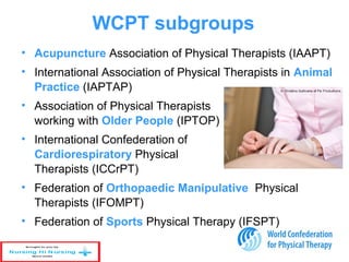 WCPT subgroups
• Acupuncture Association of Physical Therapists (IAAPT)
• International Association of Physical Therapists in Animal
Practice (IAPTAP)
• Association of Physical Therapists
working with Older People (IPTOP)
• International Confederation of
Cardiorespiratory Physical
Therapists (ICCrPT)
• Federation of Orthopaedic Manipulative Physical
Therapists (IFOMPT)
• Federation of Sports Physical Therapy (IFSPT)
 