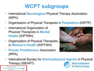 WCPT subgroups
• International Neurological Physical Therapy Association
(INPA)
• Organisation of Physical Therapists in Paediatrics (IOPTP)
• International Organization of
Physical Therapists in Mental
Health (IOPTMH)
• Organization of Physical Therapists
in Women’s Health (IOPTWH)
• Private Practitioners Association
(IPPA)
• International Society for Electrophysical Agents in Physical
Therapy (ISEAPT)
 