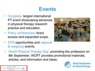 Events
• Congress: largest international
PT event showcasing advances
in physical therapy research
practice and education.
• Policy conferences: direct
access and expanded scope.
• CPD opportunities and regional
& subgroup events.
• World Physical Therapy Day: promoting the profession on
8th September. WCPT provides promotional materials,
articles, and information and ideas.
 