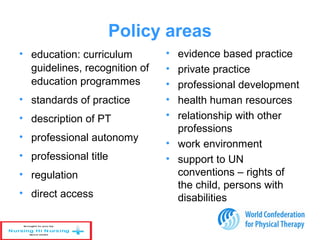 Policy areas
• education: curriculum
guidelines, recognition of
education programmes
• standards of practice
• description of PT
• professional autonomy
• professional title
• regulation
• direct access
• evidence based practice
• private practice
• professional development
• health human resources
• relationship with other
professions
• work environment
• support to UN
conventions – rights of
the child, persons with
disabilities
 