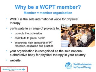 • WCPT is the sole international voice for physical
therapy
• participate in a range of projects to:
• promote the profession
• contribute to global health
• encourage high standards of PT
research, education and practice
• your organisation is recognised as the sole national
authoritative body for physical therapy in your country
• website
Why be a WCPT member?
Member = member organisation
 