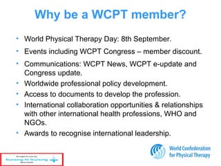 • World Physical Therapy Day: 8th September.
• Events including WCPT Congress – member discount.
• Communications: WCPT News, WCPT e-update and
Congress update.
• Worldwide professional policy development.
• Access to documents to develop the profession.
• International collaboration opportunities & relationships
with other international health professions, WHO and
NGOs.
• Awards to recognise international leadership.
Why be a WCPT member?
 