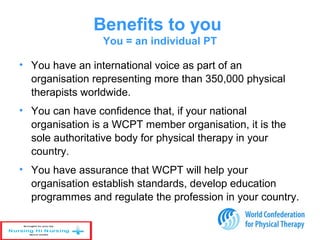 Benefits to you
You = an individual PT
• You have an international voice as part of an
organisation representing more than 350,000 physical
therapists worldwide.
• You can have confidence that, if your national
organisation is a WCPT member organisation, it is the
sole authoritative body for physical therapy in your
country.
• You have assurance that WCPT will help your
organisation establish standards, develop education
programmes and regulate the profession in your country.
 
