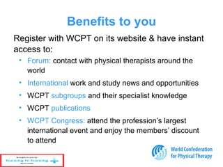 Benefits to you
• Forum: contact with physical therapists around the
world
• International work and study news and opportunities
• WCPT subgroups and their specialist knowledge
• WCPT publications
• WCPT Congress: attend the profession’s largest
international event and enjoy the members’ discount
to attend
Register with WCPT on its website & have instant
access to:
 