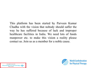 This platform has been started by Parveen Kumar
Chadha with the vision that nobody should suffer the
way he has suffered because of lack and improper
healthcare facilities in India. We need lots of funds
manpower etc. to make this vision a reality please
contact us. Join us as a member for a noble cause.
29
 