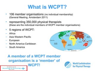 What is WCPT?
• 106 member organisations (no individual membership)
(General Meeting, Amsterdam 2011)
• representing 350,000 physical therapists
(these are the individual members of WCPT member organisations)
• 5 regions of WCPT:
– Africa
– Asia Western Pacific
– European
– North America Caribbean
– South America
A member of a WCPT member
organisation is a ‘member’ of
WCPT!
 