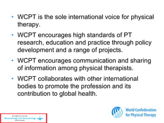 • WCPT is the sole international voice for physical
therapy.
• WCPT encourages high standards of PT
research, education and practice through policy
development and a range of projects.
• WCPT encourages communication and sharing
of information among physical therapists.
• WCPT collaborates with other international
bodies to promote the profession and its
contribution to global health.
 
