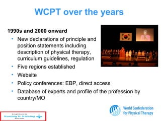 1990s and 2000 onward
• New declarations of principle and
position statements including
description of physical therapy,
curriculum guidelines, regulation
• Five regions established
• Website
• Policy conferences: EBP, direct access
• Database of experts and profile of the profession by
country/MO
WCPT over the years
 