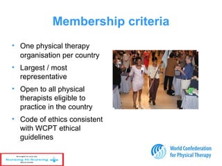 Membership criteria
• One physical therapy
organisation per country
• Largest / most
representative
• Open to all physical
therapists eligible to
practice in the country
• Code of ethics consistent
with WCPT ethical
guidelines
 