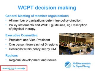 WCPT decision making
General Meeting of member organisations
• All member organisations determine policy direction.
• Policy statements and WCPT guidelines, eg Description
of physical therapy.
Executive Committee
• President and Vice-President
• One person from each of 5 regions
• Decisions within policy set by GM
Regions
• Regional development and issues
 
