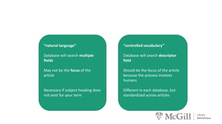“controlled vocabulary”
Database will search descriptor
field
Should be the focus of the article
because the process involves
humans
Different in each database, but
standardized across articles
“natural language”
Database will search multiple
fields
May not be the focus of the
article
Necessary if subject heading does
not exist for your term
 