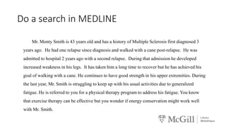Do a search in MEDLINE
Mr. Monty Smith is 43 years old and has a history of Multiple Sclerosis first diagnosed 3
years ago. He had one relapse since diagnosis and walked with a cane post-relapse. He was
admitted to hospital 2 years ago with a second relapse. During that admission he developed
increased weakness in his legs. It has taken him a long time to recover but he has achieved his
goal of walking with a cane. He continues to have good strength in his upper extremities. During
the last year, Mr. Smith is struggling to keep up with his usual activities due to generalized
fatigue. He is referred to you for a physical therapy program to address his fatigue. You know
that exercise therapy can be effective but you wonder if energy conservation might work well
with Mr. Smith.
 