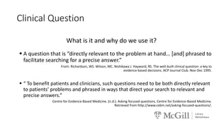 Clinical Question
What is it and why do we use it?
 A question that is “directly relevant to the problem at hand… [and] phrased to
facilitate searching for a precise answer.”
From: Richardson, WS. Wilson, MC. Nishikawa J. Hayward, RS. The well-built clinical question: a key to
evidence-based decisions. ACP Journal Club. Nov-Dec 1995.
 “ To benefit patients and clinicians, such questions need to be both directly relevant
to patients’ problems and phrased in ways that direct your search to relevant and
precise answers.”
Centre for Evidence-Based Medicine. (n.d.). Asking focused questions. Centre for Evidence-Based Medicine.
Retrieved from http://www.cebm.net/asking-focused-questions/.
 