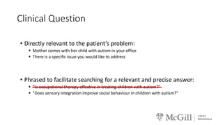 Clinical Question
• Directly relevant to the patient’s problem:
 Mother comes with her child with autism in your office
 There is a specific issue you would like to address
• Phrased to facilitate searching for a relevant and precise answer:
 “Is occupational therapy effective in treating children with autism?”
 “Does sensory integration improve social behaviour in children with autism?”
 