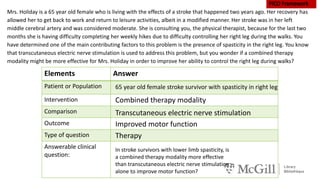 Elements Answer
Patient or Population
Intervention
Comparison
Outcome
Type of question
Answerable clinical
question:
Mrs. Holiday is a 65 year old female who is living with the effects of a stroke that happened two years ago. Her recovery has
allowed her to get back to work and return to leisure activities, albeit in a modified manner. Her stroke was in her left
middle cerebral artery and was considered moderate. She is consulting you, the physical therapist, because for the last two
months she is having difficulty completing her weekly hikes due to difficulty controlling her right leg during the walks. You
have determined one of the main contributing factors to this problem is the presence of spasticity in the right leg. You know
that transcutaneous electric nerve stimulation is used to address this problem, but you wonder if a combined therapy
modality might be more effective for Mrs. Holiday in order to improve her ability to control the right leg during walks?
65 year old female stroke survivor with spasticity in right leg
Combined therapy modality
Transcutaneous electric nerve stimulation
Improved motor function
Therapy
In stroke survivors with lower limb spasticity, is
a combined therapy modality more effective
than transcutaneous electric nerve stimulation
alone to improve motor function?
 