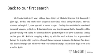 Back to our first search
Mr. Monty Smith is 43 years old and has a history of Multiple Sclerosis first diagnosed 3
years ago. He had one relapse since diagnosis and walked with a cane post-relapse. He was
admitted to hospital 2 years ago with a second relapse. During that admission he developed
increased weakness in his legs. It has taken him a long time to recover but he has achieved his
goal of walking with a cane. He continues to have good strength in his upper extremities. During
the last year, Mr. Smith is struggling to keep up with his usual activities due to generalized
fatigue. He is referred to you for a physical therapy program to address his fatigue. You know
that exercise therapy can be effective but you wonder if energy conservation might work well
with Mr. Smith.
 