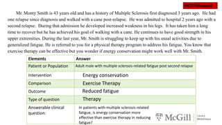 Elements Answer
Patient or Population
Intervention
Comparison
Outcome
Type of question
Answerable clinical
question:
Mr. Monty Smith is 43 years old and has a history of Multiple Sclerosis first diagnosed 3 years ago. He had
one relapse since diagnosis and walked with a cane post-relapse. He was admitted to hospital 2 years ago with a
second relapse. During that admission he developed increased weakness in his legs. It has taken him a long
time to recover but he has achieved his goal of walking with a cane. He continues to have good strength in his
upper extremities. During the last year, Mr. Smith is struggling to keep up with his usual activities due to
generalized fatigue. He is referred to you for a physical therapy program to address his fatigue. You know that
exercise therapy can be effective but you wonder if energy conservation might work well with Mr. Smith.
Adult male with multiple sclerosis-related fatigue post second relapse
Energy conservation
Exercise Therapy
Reduced fatigue
Therapy
In patients with multiple sclerosis-related
fatigue, is energy conservation more
effective than exercise therapy in reducing
fatigue?
 