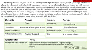 Mr. Monty Smith is 43 years old and has a history of Multiple Sclerosis first diagnosed 3 years ago. He had one
relapse since diagnosis and walked with a cane post-relapse. He was admitted to hospital 2 years ago with a second
relapse. During that admission he developed increased weakness in his legs. It has taken him a long time to recover
but he has achieved his goal of walking with a cane. He continues to have good strength in his upper extremities.
During the last year, Mr. Smith is struggling to keep up with his usual activities due to generalized fatigue. He is
referred to you for a physical therapy program to address his fatigue. You know that exercise therapy can be effective
but you wonder if energy conservation might work well with Mr. Smith.
Elements Answer
Problem
Population
Patient stakeholder
Professional stakeholder
Type of question
Answerable clinical question
Elements Answer
Intervention
Context
Outcome measure
Time
Fatigue
In patients with multiple sclerosis-related fatigue, is energy
conservation more effective than exercise therapy in reducing
fatigue?
Therapy
Adult male w/ multiple sclerosis
Physical Therapist
Exercise therapy
General activities
Reduced fatigue
Post second relapse
 