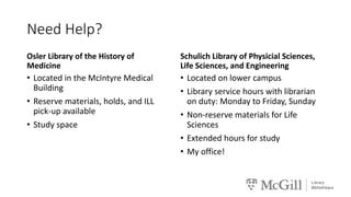 Need Help?
Osler Library of the History of
Medicine
• Located in the McIntyre Medical
Building
• Reserve materials, holds, and ILL
pick-up available
• Study space
Schulich Library of Physicial Sciences,
Life Sciences, and Engineering
• Located on lower campus
• Library service hours with librarian
on duty: Monday to Friday, Sunday
• Non-reserve materials for Life
Sciences
• Extended hours for study
• My office!
 