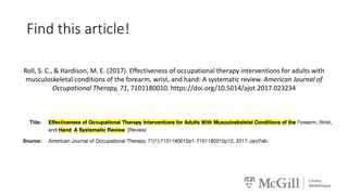 Find this article!
Roll, S. C., & Hardison, M. E. (2017). Effectiveness of occupational therapy interventions for adults with
musculoskeletal conditions of the forearm, wrist, and hand: A systematic review. American Journal of
Occupational Therapy, 71, 7101180010. https://doi.org/10.5014/ajot.2017.023234
 