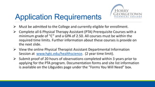 Application Requirements
 Must be admitted to the College and currently eligible for enrollment.
 Complete all 6 Physical Therapy Assistant (PTA) Prerequisite Courses with a
minimum grade of “C” and a GPA of 2.50. All courses must be within the
required time limits. Further information about these courses is provide on
the next slide.
 View the online Physical Therapist Assistant Departmental Information
Session at www.hgtc.edu/healthscience. (2 year time limit).
 Submit proof of 20 hours of observations completed within 3 years prior to
applying for the PTA program. Documentation forms and site list information
is available on the Libguides page under the “Forms You Will Need” box.
 