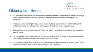 Observation Hours
 PTA applicants are required to schedule and complete 20 hours of observations in a Physical Therapy
facility. Observation hours must be completed in the three years prior to submitting your PTA
application.
 Scheduling and completing the observations is the students’ responsibility. A list of facilities and
contact information is available in the “Forms you will need” box on the Libguides page.
 Observations may be completed at more than one facility – as long as the combined hours equal at
least 20 hours.
 The Observation Form (provided in the “Forms” box as well) must be signed by a licensed PT or PTA.
Their contact information and license number must be included.
 The completed observation form should be submitted to the Admissions office on any campus by the
application deadline. Please attach the form to your PTA application.
 
