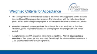 Weighted Criteria for Acceptance
 The scoring criteria on the next slide is used to determine which applicants will be accepted
into the Physical Therapy Assistant program. The 34 students with the highest number of
points are accepted to begin the program in the Fall Semester at the Grand Strand Campus.
 Acceptance depends on your points vs. the points of the other applicants at that time.
Therefore, points required for acceptance to the program will change with each review
period.
 Acceptance into the PTA program is limited and competitive. There is no guarantee of
acceptance. Your grades are very important. Even though the minimum GPA requirement is
2.50, you should strive for a much higher GPA.
 