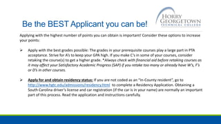 Be the BEST Applicant you can be!
Applying with the highest number of points you can obtain is important! Consider these options to increase
your points:
 Apply with the best grades possible: The grades in your prerequisite courses play a large part in PTA
acceptance. Strive for A’s to keep your GPA high. If you make C’s in some of your courses, consider
retaking the course(s) to get a higher grade. *Always check with financial aid before retaking courses as
it may affect your Satisfactory Academic Progress (SAP) if you retake too many or already have W’s, F’s
or D’s in other courses.
 Apply for and obtain residency status: If you are not coded as an “In-County resident”, go to
http://www.hgtc.edu/admissions/residency.html to complete a Residency Application. Obtaining a
South Carolina driver’s license and car registration (if the car is in your name) are normally an important
part of this process. Read the application and instructions carefully.
 