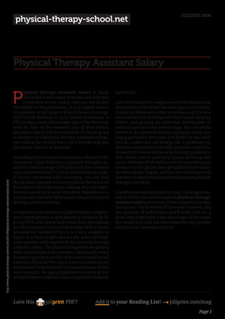 01/12/2011 18:06
                                                                                         physical-therapy-school.net




                                                                                        Physical Therapy Assistant Salary


                                                                                        P
                                                                                             hysical therapy assistant salary is likely           and health.
                                                                                             one of the main causes to be pleased with this
                                                                                             profession choice, and in case you are simply        Let’s be trustworthy, wage is one of the factors that
                                                                                        interested in this profession, it is a superb reason      determines what career we select plain and simple.
                                                                                        to consider on the subject of your future earnings,       Clearly for those who select to review as a PTA, you
                                                                                        and the job demand in your future profession. A           are interested in working with individuals, helping
                                                                                        PTA makes a very serviceable salary for the work          others, and gaining an unlimited information of
                                                                                        they do. One of the essential side of your future         medical and anatomy terminology. But one of the
                                                                                        pay day is that it will be consistent. If you’re going    factors is the physical therapy assistant salary. Ha-
                                                                                        to examine at a physical therapy assistant college,       ving a profession that pays you fairly for the work
                                                                                        you wish to be certain there are PTA jobs that pay        you do, makes you are feeling like a professional.
                                                                                        you fairly, and are in demand.                            Also you can handle your bills and your online bu-
                                                                                                                                                  siness on the house entrance by having a profession
                                                                                        According to the newest information offered at the        that allows you to cowl your prices of living and
                                                                                        Bureau of Labor Statistics, a physical therapist as-      some. Whereas PTA’s will not be the very best paid
                                                                                        sistant’s median wage of 46,140, with the common          workers on the planet, they get paid fairly properly
                                                                                        vary anywhere from 37,170 to over 54,900 annually.        for their ability degree, and for the education level
                                                                                        If you’re concerned with relocating, one can find         that they’ve obtained (Associates diploma as physical
http://www.physical-therapy-school.net/2011/04/physical-therapy-assistant-salary.html




                                                                                        the physical therapy assistant jobs can be found all      therapy assistant)
                                                                                        throughout all of the states, making this a straight-
                                                                                        forward career to be in for relocation. Relocation to a   A profession that both excites you, challenges you,
                                                                                        unique state can have little impact on your physical      and in which you receive a good physical therapy
                                                                                        therapy assistant salary.                                 assistant salary are many of the causes to consider
                                                                                                                                                  this career. The diversity of the work involved, and
                                                                                        In response to the Bureau of Labor Statistics, employ-    the quantity of individuals you’ll work with on a
                                                                                        ment development is anticipated to increase by 35         given day simply add to the advantages of the wage,
                                                                                        p.c by 2018, a lot faster and better than the median      this really is a solid job alternative for the present
                                                                                        for all occupations in the United States.With a better    and for your monetary future.
                                                                                        demand for certified PTA’s it is a very realistic to
                                                                                        figure that there might also be the same develop-
                                                                                        ment pattern with regards to the physical therapy
                                                                                        assistant salary. The Nation is expertise an getting
                                                                                        older inhabitants at the moment, because the baby
                                                                                        boomers age there can be rather more need for aid
                                                                                        and care. Physical Therapy is a service that will see
                                                                                        an increase in its demand as a consequence of this
                                                                                        very scenario. An aging population is extra prone
                                                                                        and persistent conditions that compromise mobility




                                                                                        Love this                     PDF?             Add it to your Reading List! 4 joliprint.com/mag
                                                                                                                                                                                                 Page 1
 