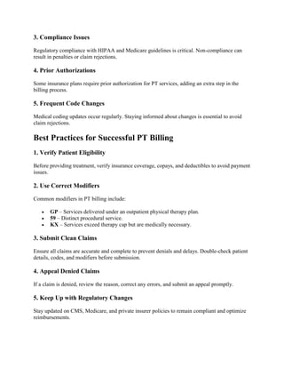 3. Compliance Issues
Regulatory compliance with HIPAA and Medicare guidelines is critical. Non-compliance can
result in penalties or claim rejections.
4. Prior Authorizations
Some insurance plans require prior authorization for PT services, adding an extra step in the
billing process.
5. Frequent Code Changes
Medical coding updates occur regularly. Staying informed about changes is essential to avoid
claim rejections.
Best Practices for Successful PT Billing
1. Verify Patient Eligibility
Before providing treatment, verify insurance coverage, copays, and deductibles to avoid payment
issues.
2. Use Correct Modifiers
Common modifiers in PT billing include:
 GP – Services delivered under an outpatient physical therapy plan.
 59 – Distinct procedural service.
 KX – Services exceed therapy cap but are medically necessary.
3. Submit Clean Claims
Ensure all claims are accurate and complete to prevent denials and delays. Double-check patient
details, codes, and modifiers before submission.
4. Appeal Denied Claims
If a claim is denied, review the reason, correct any errors, and submit an appeal promptly.
5. Keep Up with Regulatory Changes
Stay updated on CMS, Medicare, and private insurer policies to remain compliant and optimize
reimbursements.
 