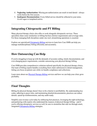 4. Neglecting Authorization: Missing pre-authorization can result in total denial—always
verify before the first session.
5. Inadequate Documentation: Every billed service should be reflected in your notes.
Avoid vague or templated entries.
Integrating Chiropractic and PT Billing
Many physical therapy clinics also offer or work alongside chiropractic services. These
specialties share some similarities in billing but have distinct requirements and coverage rules.
For those managing both disciplines under one roof, streamlining operations is essential.
Explore our specialized Chiropractic Billing services to learn how Cure SMB can help you
manage multidisciplinary billing efficiently and accurately.
How Outsourcing Can Help
If you're struggling to keep up with the demands of accurate coding, timely documentation, and
ever-changing payer requirements, consider outsourcing your physical therapy billing.
Cure SMB provides comprehensive solutions tailored specifically for physical therapy clinics.
Our team of billing experts handles everything from claim submission to denial management,
letting you focus on patient care while we handle compliance and collections.
Learn more about our Physical Therapy Billing services and how we can help your clinic grow
profitably.
Final Thoughts
Billing for physical therapy doesn’t have to be a barrier to profitability. By understanding key
codes, adhering to payer rules, and maintaining detailed documentation, practices can reduce
denials, speed up reimbursements, and stay audit-ready.
Simplify your revenue cycle today by embracing best practices, leveraging the right technology,
and partnering with experts who understand the nuances of physical therapy billing—and if
you're offering chiropractic services as well, be sure to streamline that side too through smart,
integrated Chiropractic Billing strategies.
 
