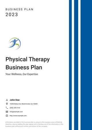 B U S I N E S S P L A N
2023
Physical Therapy
Business Plan
Your Wellness, Our Expertise
John Doe

10200 Bolsa Ave, Westminster, CA, 92683

(650) 359-3153

info@example.com

http://www.example.com

Information provided in this business plan is unique to this business and confidential;
therefore, anyone reading this plan agrees not to disclose any of the information in this
business plan without prior written permission of the company.
 
