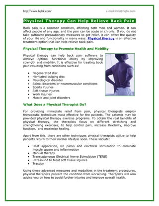 http://www.hqbk.com/                                       e-mail:info@hqbk.com


Physical Therapy Can Help Relieve Back Pain
Back pain is a common condition, affecting both men and women. It can
affect people of any age, and the pain can be acute or chronic. If you do not
take sufficient precautionary measures to get relief, it can affect the quality
of your life and functionality in many ways. Physical therapy is an effective
treatment option that can help relieve back pain.

Physical Therapy to Promote Health and Mobility

Physical therapy can help back pain sufferers to
achieve optimal functional ability by improving
strength and mobility. It is effective for treating back
pain resulting from conditions such as:

   •   Degenerated disc
   •   Herniated bulging disc
   •   Neurological disorder
   •   Spinal disorders or neuromuscular conditions
   •   Sports injuries
   •   Soft tissue injuries
   •   Work injuries
   •   Muscle and joint disorders

What Does a Physical Therapist Do?

For providing immediate relief from pain, physical therapists employ
therapeutic techniques most effective for the patients. The patients may be
provided physical therapy exercise programs. To obtain the real benefits of
physical therapy, the therapists focus on different stretching and
strengthening exercises, to help control pain, increase flexibility, improve
function, and maximize healing.

Apart from this, there are other techniques physical therapists utilize to help
patients return to their normal lifestyle soon. These include:

   •   Heat application, ice packs and electrical stimulation to eliminate
       muscle spasm and inflammation
   •   Manual therapy
   •   Transcutaneous Electrical Nerve Stimulation (TENS)
   •   Ultrasound to treat soft tissue injuries
   •   Traction

Using these advanced measures and modalities in the treatment procedures,
physical therapists prevent the condition from worsening. Therapists will also
advise you on how to avoid further injuries and improve overall health.
 