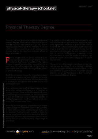 01/12/2011 17:57
                                                                               physical-therapy-school.net




                                                                              Physical Therapy Degree

                                                                              There are various people who want to get a physical       You want to test into all the on-line colleges that you
                                                                              therapy degree. Nonetheless, a few of those people        will discover before you decide on which one to get
                                                                              don’t know where they should go to get their degree       your diploma at. You want to guantee that they’ve
                                                                              for physical therapy. Quite the opposite, there are       what it is advisable complete your degree. You also
                                                                              various locations you can go to get your physical         want to learn the way a lot of your degree may be
                                                                              therapy degree. You just have to know where to            accomplished online and the way much you need
                                                                              begin your search.                                        to go to a school for. That way it is possible for you
                                                                                                                                        to to resolve if it could be higher so that you can


                                                                              F
                                                                                   irstly, you possibly can go to a college or a col-   get your degree on-line or to simply go to a school
                                                                                   lege to get the physical therapy degree that you     to start with.
                                                                                   just want. You’ll need to search out the college
                                                                              that you just need to attend. Then you will have to go    These are two of the very best methods so that you
                                                                              speak to somebody at that faculty to find out what        can get your degree for physical therapy. Just make
                                                                              lessons you would want to take to get the diploma         sure that you research all your options earlier than
                                                                              in physical therapy.                                      you decide on one. In that means, you can be assured
                                                                                                                                        that you can see the best choice so that you can get
                                                                              You’ll have to attend classes for a number of years,      your physical therapy degree.
                                                                              normally 4, so as to get a level in physical therapy.
                                                                              This career is a really noble one. You may be serving
                                                                              to individuals recuperate over a time frame with
                                                                              physical therapy.
http://www.physical-therapy-school.net/2011/04/physical-therapy-degree.html




                                                                              There are also quite a lot of places that you could
                                                                              work when you’ve your degree akin to hospitals or
                                                                              nursing homes. These are solely two of the many
                                                                              places that you will discover a job. You simply need
                                                                              to look for them as a result of there’s a scarcity of
                                                                              bodily therapists and you’ll have plenty of job ope-
                                                                              nings that you can select from.

                                                                              Secondly, you may get your physical therapy degree
                                                                              online. There are numerous schools and universi-
                                                                              ties that will now assist you to get your degree via
                                                                              the internet. You might not be capable of do all the
                                                                              pieces you should for this degree online. There’ll
                                                                              seemingly be some supplementary lessons or tu-
                                                                              torials that you’ll have to take at a local college or
                                                                              university.




                                                                              Love this                     PDF?             Add it to your Reading List! 4 joliprint.com/mag
                                                                                                                                                                                        Page 1
 