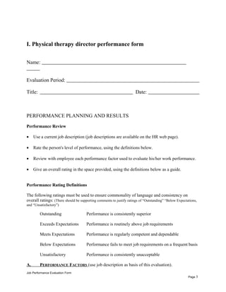 I. Physical therapy director performance form
Name:
Evaluation Period:
Title: Date:
PERFORMANCE PLANNING AND RESULTS
Performance Review
• Use a current job description (job descriptions are available on the HR web page).
• Rate the person's level of performance, using the definitions below.
• Review with employee each performance factor used to evaluate his/her work performance.
• Give an overall rating in the space provided, using the definitions below as a guide.
Performance Rating Definitions
The following ratings must be used to ensure commonality of language and consistency on
overall ratings: (There should be supporting comments to justify ratings of “Outstanding” “Below Expectations,
and “Unsatisfactory”)
Outstanding Performance is consistently superior
Exceeds Expectations Performance is routinely above job requirements
Meets Expectations Performance is regularly competent and dependable
Below Expectations Performance fails to meet job requirements on a frequent basis
Unsatisfactory Performance is consistently unacceptable
A. PERFORMANCE FACTORS (use job description as basis of this evaluation).
Job Performance Evaluation Form
Page 3
 