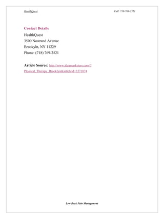 HealthQuest                                            Call: 718-769-2521




Contact Details
HealthQuest
3500 Nostrand Avenue
Brookyln, NY 11229
Phone: (718) 769-2521


Article Source: http://www.ideamarketers.com/?
Physical_Therapy_Brooklyn&articleid=3571074




                            Low Back Pain Management
 