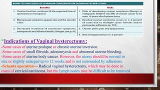 *Indications of Vaginal hysterectomy:
-Some cases of uterine prolapse or chronic uterine inversion.
-Some cases of small fibroids, adenomyosis and abnormal uterine bleeding.
-Some cases of uterine body cancer. However, the uterus should be normal in
size or slightly enlarged up to 12 weeks and is not surrounded by adhesions.
-Schauta operation→ Radical vaginal hysterectomy, which may be done in
cases of cervical carcinoma, but the lymph nodes may be difficult to be removed.
 