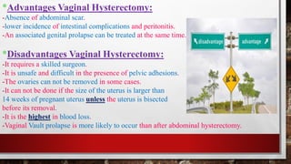 *Advantages Vaginal Hysterectomy:
-Absence of abdominal scar.
-lower incidence of intestinal complications and peritonitis.
-An associated genital prolapse can be treated at the same time.
*Disadvantages Vaginal Hysterectomy:
-It requires a skilled surgeon.
-It is unsafe and difficult in the presence of pelvic adhesions.
-The ovaries can not be removed in some cases.
-It can not be done if the size of the uterus is larger than
14 weeks of pregnant uterus unless the uterus is bisected
before its removal.
-It is the highest in blood loss.
-Vaginal Vault prolapse is more likely to occur than after abdominal hysterectomy.
 