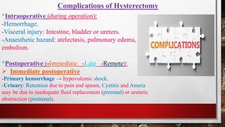Complications of Hysterectomy
*Intraoperative (during operation):
-Hemorrhage.
-Visceral injury: Intestine, bladder or ureters.
-Anaesthetic hazard: atelectasis, pulmonary edema,
embolism.
*Postoperative (-Immediate -Late -Remote):
➢ Immediate postoperative
-Primary hemorrhage → hypovolemic shock.
-Urinary: Retention due to pain and spasm, Cystitis and Anuria
may be due to inadequate fluid replacement (prerenal) or ureteric
obstruction (postrenal).
 