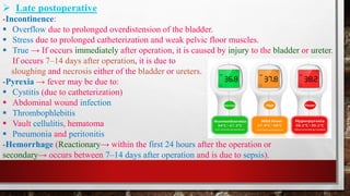 ➢ Late postoperative
-Incontinence:
▪ Overflow due to prolonged overdistension of the bladder.
▪ Stress due to prolonged catheterization and weak pelvic floor muscles.
▪ True → If occurs immediately after operation, it is caused by injury to the bladder or ureter.
If occurs 7–14 days after operation, it is due to
sloughing and necrosis either of the bladder or ureters.
-Pyrexia → fever may be due to:
▪ Cystitis (due to catheterization)
▪ Abdominal wound infection
▪ Thrombophlebitis
▪ Vault cellulitis, hematoma
▪ Pneumonia and peritonitis
-Hemorrhage (Reactionary→ within the first 24 hours after the operation or
secondary→ occurs between 7–14 days after operation and is due to sepsis).
 
