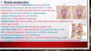 ➢ Remote postoperative
-Complications of the abdominal scar such as Keloid
formation, Incisional pain and Incisional hernia → more
with mid-line vertical incision than with low transverse one.
-Vaginal Vault prolapse and Pelvic organ prolapse.
-Vaginal discharge due to vault infection.
-Depression and psychiatric symptoms.
-Dyspareunia either due to tender scar in the vaginal vault or an adherent ovary
to the vaginal vault.
-Prolapse of the fallopian tube through the vaginal vault.
-Low Back Pain may be experienced due to prolonged lying on a flat
table during the operation, chronic pelvic cellulitis, myofascial
mechanical consequences and osteoporosis.
-Menopausal symptoms if the two ovaries are removed in young women
as: osteoporosis, hot flushes, hypertension, stress incontinence and androgenic alopecia.
 