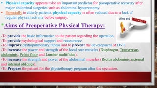 *Aims of Preoperative Physical Therapy:
-To provide the basic information to the patient regarding the operation.
-To provide psychological support and reassurance.
-To improve cardiopulmonary fitness and to prevent the development of DVT.
-To increase the power and strength of the local core muscles (Diaphragm, Transversus
abdominis, Pelvic floor and Lumbar multifidus).
-To increase the strength and power of the abdominal muscles (Rectus abdominis, external
and internal obliques).
-To Prepare the patient for the physiotherapy program after the operation.
▪ Physical capacity appears to be an important predictor for postoperative recovery after
major abdominal surgeries such as abdominal hysterectomy.
▪ Especially in elderly patients, physical capacity is often reduced due to a lack of
regular physical activity before surgery.
 