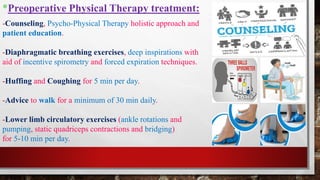 *Preoperative Physical Therapy treatment:
-Counseling, Psycho-Physical Therapy holistic approach and
patient education.
-Diaphragmatic breathing exercises, deep inspirations with
aid of incentive spirometry and forced expiration techniques.
-Huffing and Coughing for 5 min per day.
-Advice to walk for a minimum of 30 min daily.
-Lower limb circulatory exercises (ankle rotations and
pumping, static quadriceps contractions and bridging)
for 5-10 min per day.
 