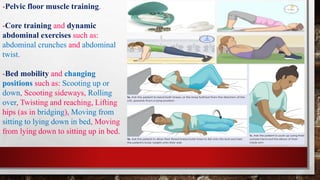 -Pelvic floor muscle training.
-Core training and dynamic
abdominal exercises such as:
abdominal crunches and abdominal
twist.
-Bed mobility and changing
positions such as: Scooting up or
down, Scooting sideways, Rolling
over, Twisting and reaching, Lifting
hips (as in bridging), Moving from
sitting to lying down in bed, Moving
from lying down to sitting up in bed.
 