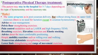 *Postoperative Physical Therapy treatment:
*Week 1
▪ The same program as in post-cesarean delivery. But without strong focus on upper limb
exercises (there is no need for lactation except in cesarean hysterectomy).
-Advice on scar management.
-Pelvic floor strengthening exercises.
-Pain control modalities such as LASER and high frequency TENS.
-Breathing exercises, Elevation exercises and Elastic stocking.
-Advice about the most comfortable positioning.
-Simple mobility exercises such as rolling over and walking.
-Transversus abdominis strengthening exercises
-Lower limb strengthening and range of movement exercises.
-The patient may stay in the hospital for 5-7 days depending on
the type of hysterectomy and the recovery rate.
 
