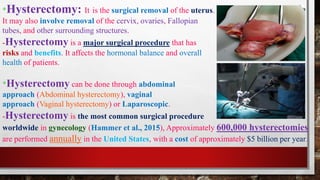 *Hysterectomy: It is the surgical removal of the uterus.
It may also involve removal of the cervix, ovaries, Fallopian
tubes, and other surrounding structures.
-Hysterectomy is a major surgical procedure that has
risks and benefits. It affects the hormonal balance and overall
health of patients.
*Hysterectomy can be done through abdominal
approach (Abdominal hysterectomy), vaginal
approach (Vaginal hysterectomy) or Laparoscopic.
-Hysterectomy is the most common surgical procedure
worldwide in gynecology (Hammer et al., 2015), Approximately 600,000 hysterectomies
are performed annually in the United States, with a cost of approximately $5 billion per year.
 
